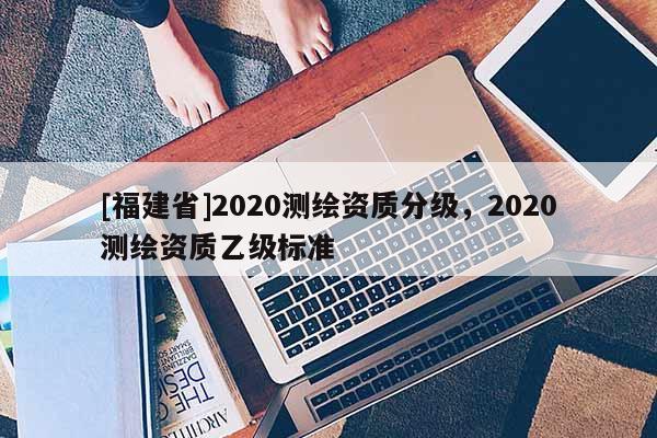 [福建省]2020測(cè)繪資質(zhì)分級(jí)，2020測(cè)繪資質(zhì)乙級(jí)標(biāo)準(zhǔn)