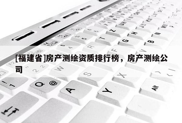 [福建省]房產(chǎn)測繪資質(zhì)排行榜，房產(chǎn)測繪公司