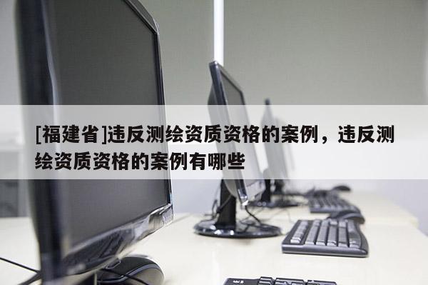 [福建省]違反測繪資質資格的案例，違反測繪資質資格的案例有哪些