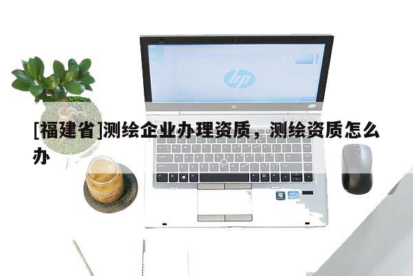 [福建省]測繪企業辦理資質，測繪資質怎么辦