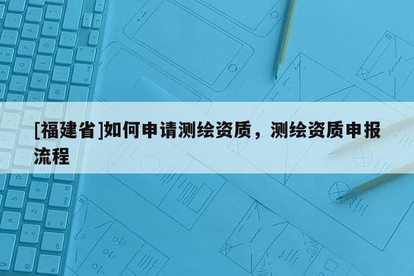 [福建省]如何申請測繪資質，測繪資質申報流程