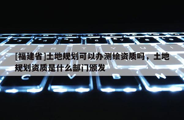 [福建省]土地規(guī)劃可以辦測(cè)繪資質(zhì)嗎，土地規(guī)劃資質(zhì)是什么部門頒發(fā)