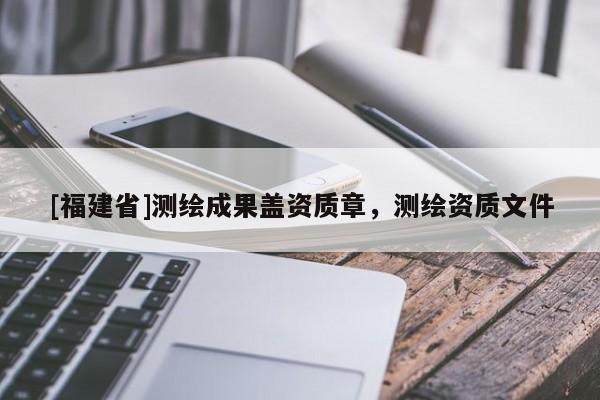 [福建省]測繪成果蓋資質章，測繪資質文件