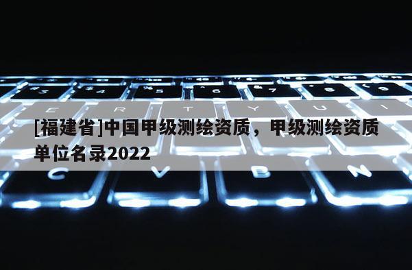 [福建省]中國甲級測繪資質，甲級測繪資質單位名錄2022