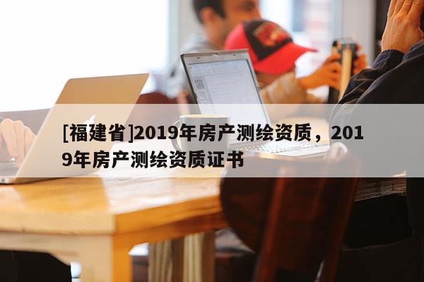 [福建省]2019年房產測繪資質，2019年房產測繪資質證書