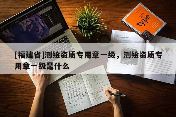 [福建省]測(cè)繪資質(zhì)專用章一級(jí)，測(cè)繪資質(zhì)專用章一級(jí)是什么