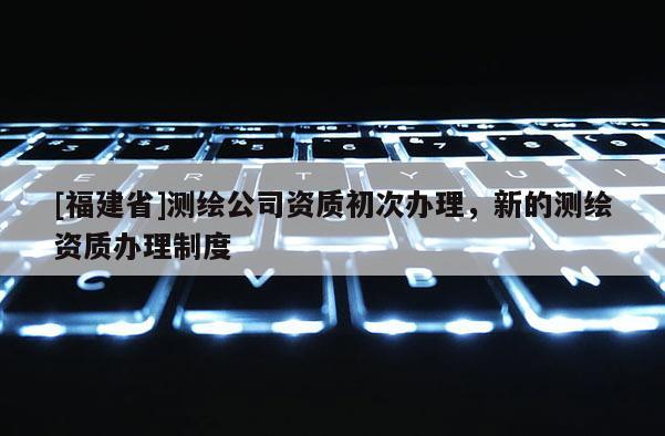 [福建省]測繪公司資質初次辦理，新的測繪資質辦理制度