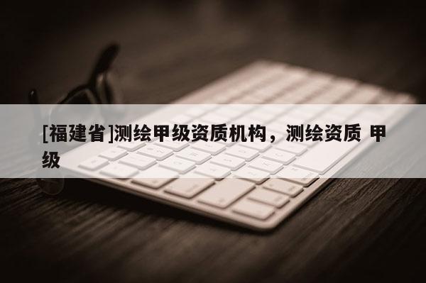 [福建省]測繪甲級資質機構，測繪資質 甲級