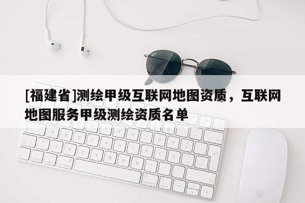 [福建省]測繪甲級互聯網地圖資質，互聯網地圖服務甲級測繪資質名單