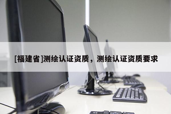 [福建省]測繪認證資質，測繪認證資質要求