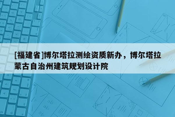 [福建省]博爾塔拉測(cè)繪資質(zhì)新辦，博爾塔拉蒙古自治州建筑規(guī)劃設(shè)計(jì)院