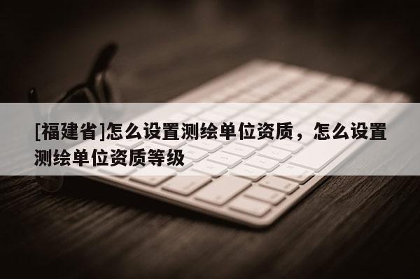 [福建省]怎么設置測繪單位資質，怎么設置測繪單位資質等級