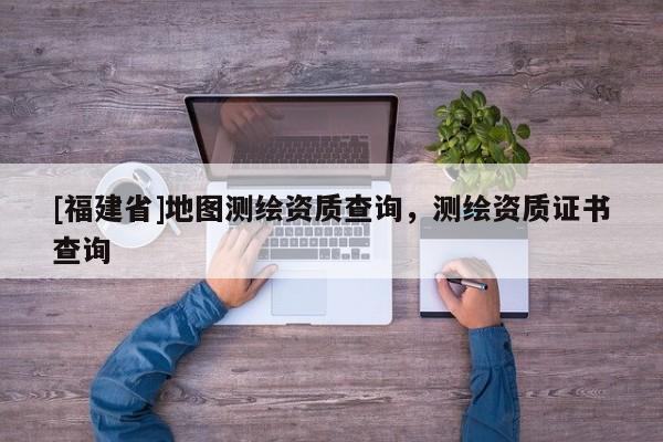 [福建省]地圖測繪資質(zhì)查詢，測繪資質(zhì)證書查詢