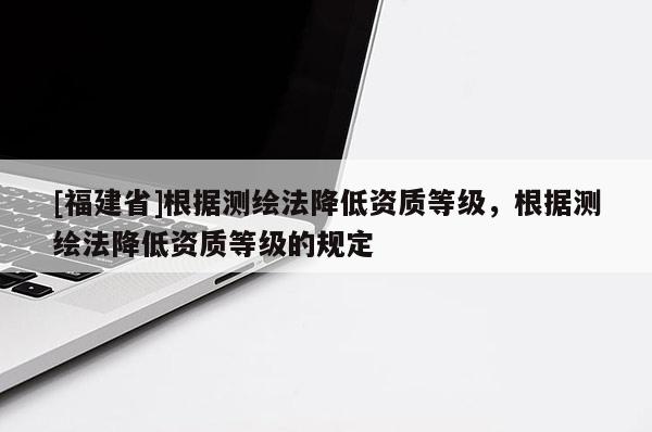 [福建省]根據(jù)測繪法降低資質(zhì)等級，根據(jù)測繪法降低資質(zhì)等級的規(guī)定
