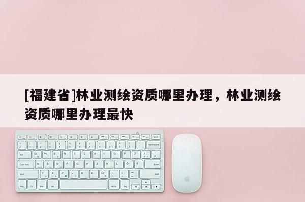 [福建省]林業(yè)測(cè)繪資質(zhì)哪里辦理，林業(yè)測(cè)繪資質(zhì)哪里辦理最快