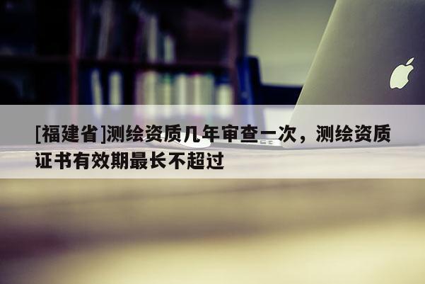 [福建省]測繪資質(zhì)幾年審查一次，測繪資質(zhì)證書有效期最長不超過
