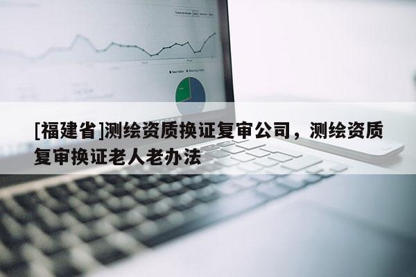 [福建省]測繪資質換證復審公司，測繪資質復審換證老人老辦法