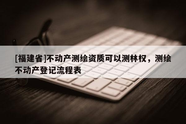 [福建省]不動產(chǎn)測繪資質(zhì)可以測林權(quán)，測繪不動產(chǎn)登記流程表