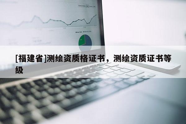 [福建省]測繪資質格證書，測繪資質證書等級