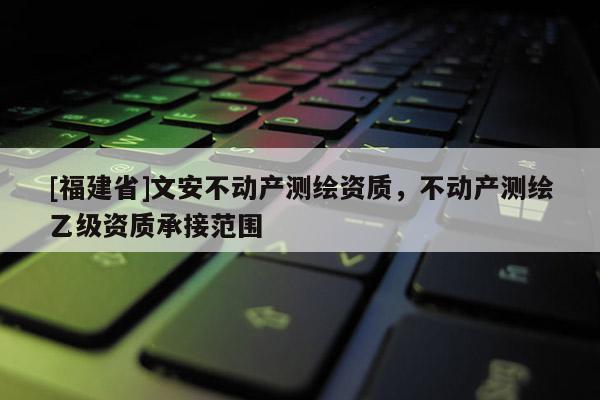 [福建省]文安不動產測繪資質，不動產測繪乙級資質承接范圍