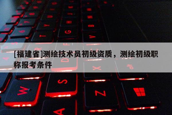 [福建省]測繪技術員初級資質，測繪初級職稱報考條件