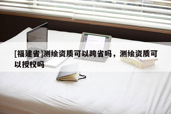 [福建省]測繪資質可以跨省嗎，測繪資質可以授權嗎