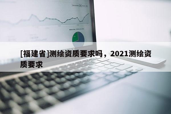 [福建省]測(cè)繪資質(zhì)要求嗎，2021測(cè)繪資質(zhì)要求