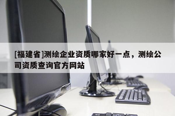 [福建省]測繪企業資質哪家好一點，測繪公司資質查詢官方網站