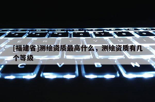 [福建省]測繪資質最高什么，測繪資質有幾個等級