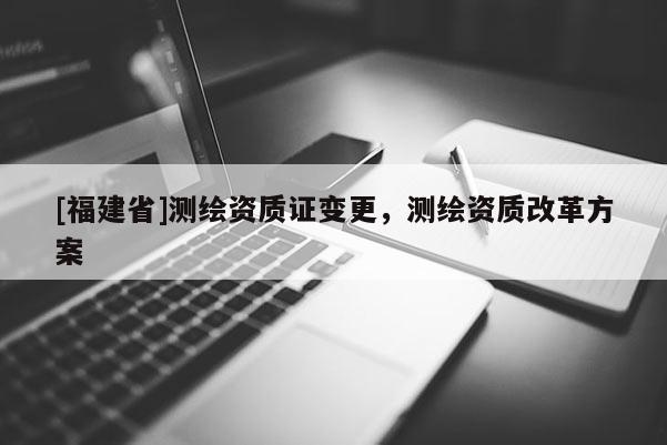 [福建省]測繪資質證變更，測繪資質改革方案
