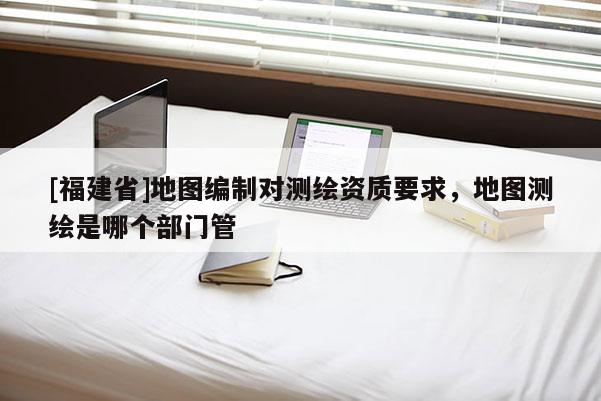 [福建省]地圖編制對測繪資質要求，地圖測繪是哪個部門管
