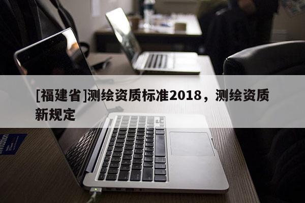 [福建省]測繪資質標準2018，測繪資質新規定