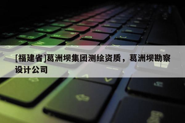 [福建省]葛洲壩集團(tuán)測(cè)繪資質(zhì)，葛洲壩勘察設(shè)計(jì)公司