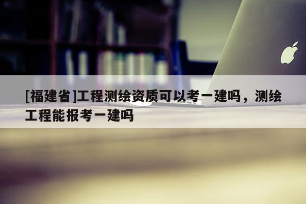 [福建省]工程測(cè)繪資質(zhì)可以考一建嗎，測(cè)繪工程能報(bào)考一建嗎