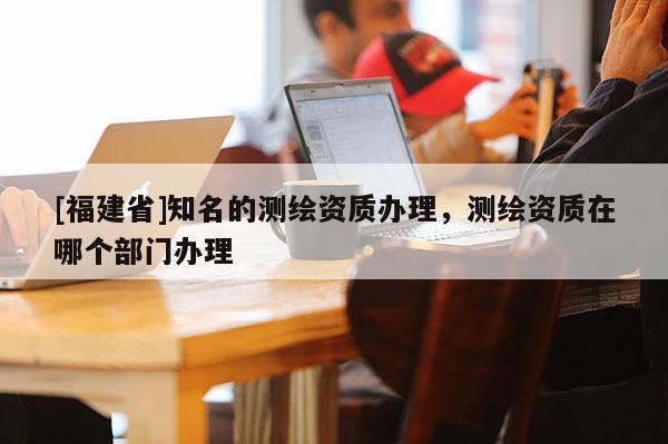 [福建省]知名的測繪資質辦理，測繪資質在哪個部門辦理
