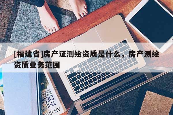 [福建省]房產證測繪資質是什么，房產測繪資質業務范圍