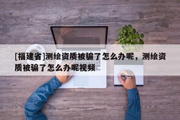 [福建省]測(cè)繪資質(zhì)被騙了怎么辦呢，測(cè)繪資質(zhì)被騙了怎么辦呢視頻