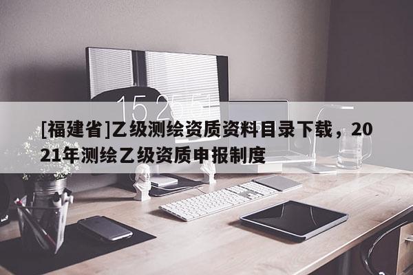 [福建省]乙級測繪資質資料目錄下載，2021年測繪乙級資質申報制度