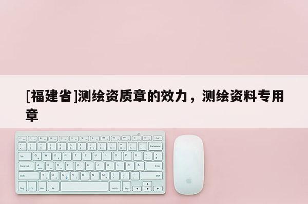 [福建省]測繪資質章的效力，測繪資料專用章