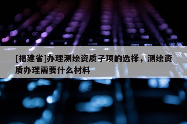 [福建省]辦理測繪資質子項的選擇，測繪資質辦理需要什么材料