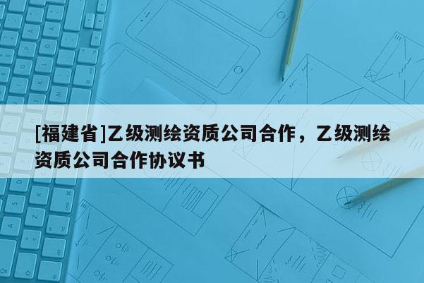 [福建省]乙級測繪資質公司合作，乙級測繪資質公司合作協議書