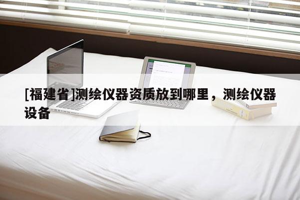 [福建省]測(cè)繪儀器資質(zhì)放到哪里，測(cè)繪儀器設(shè)備