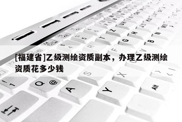 [福建省]乙級測繪資質(zhì)副本，辦理乙級測繪資質(zhì)花多少錢