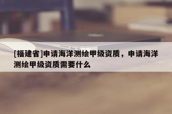 [福建省]申請海洋測繪甲級資質(zhì)，申請海洋測繪甲級資質(zhì)需要什么