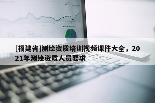 [福建省]測繪資質培訓視頻課件大全，2021年測繪資質人員要求