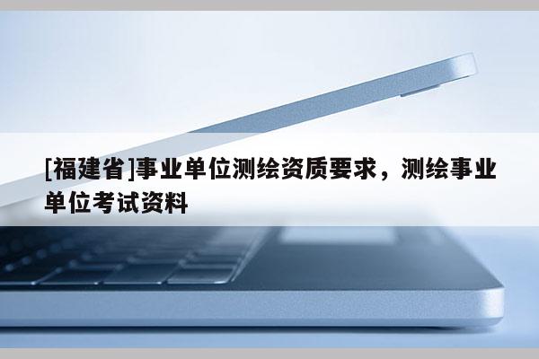 [福建省]事業單位測繪資質要求，測繪事業單位考試資料