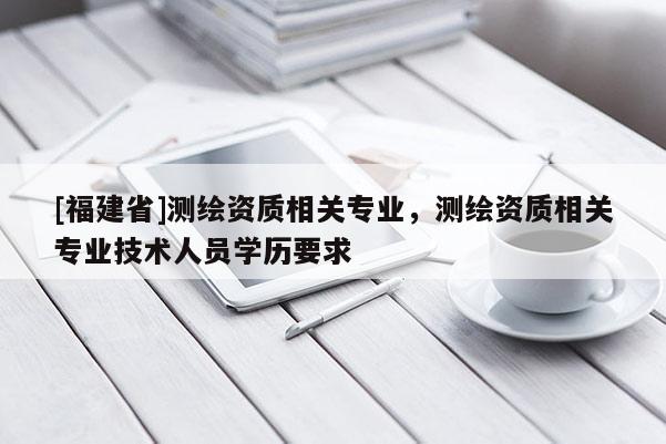 [福建省]測繪資質相關專業，測繪資質相關專業技術人員學歷要求