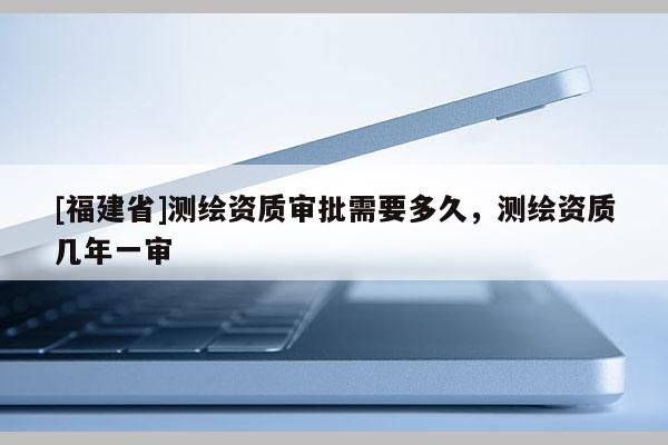 [福建省]測繪資質審批需要多久，測繪資質幾年一審