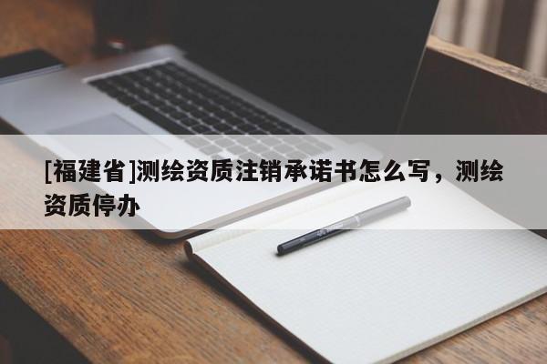 [福建省]測繪資質(zhì)注銷承諾書怎么寫，測繪資質(zhì)停辦