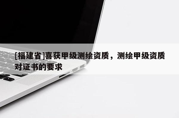 [福建省]喜獲甲級測繪資質，測繪甲級資質對證書的要求